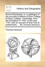 Alumni Etonenses; Or, a Catalogue of the Provosts & Fellows of Eton College & King's College, Cambridge, from the Foundation in 1443, to the Year 1797; With an Account of Their Lives & Preferments, ... by Thomas Harwood.