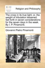 The Cross in Its True Light; Or, the Weight of Tribulation Lessened. Set Forth in Seven Considerations for the Seven Days in the Week. by I. P. Pinamonti.