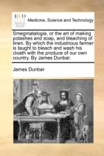 Smegmatalogia, or the Art of Making Potashes and Soap, and Bleaching of Linen. by Which the Industrious Farmer Is Taught to Bleach and Wash His Cloath with the Produce of Our Own Country. by James Dunbar.