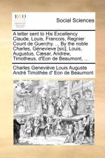 A Letter Sent to His Excellency Claude, Louis, Francois, Regnier Count de Guerchy. ... by the Noble Charles, G nevieve [sic], Louis, Augustus, C sar, Andrew, Timotheus, d'Eon de Beaumont, ... af Charles Geneviève Loui Eon de Beaumont