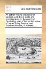 An ACT for Vesting the Manor of Duxford, and Divers Lands and Hereditaments, in the County of Cambridge, Part of the Settled Estate of James Barry Esquire, and Elizabeth His Wife, in Trustees, ... af Multiple Contributors
