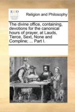 The Divine Office, Containing, Devotions for the Canonical Hours of Prayer, at Lauds, Tierce, Sext, None and Compline; ... Part I. af See Notes Multiple Contributors