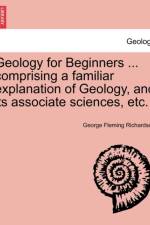 Geology for Beginners ... Comprising a Familiar Explanation of Geology, and Its Associate Sciences, Etc. af George Fleming Richardson