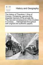 The History of Theodore I. King of Corsica. Containing, Genuine and Impartial Memoirs of His Private Life, ... the Rise and Consequence of the Troubles in Corsica, ... Interspersed Throughout with Original and Authentic Papers. af See Notes Multiple Contributors