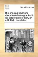 The Principal Charters Which Have Been Granted to the Corporation of Ipswich in Suffolk, Translated. af See Notes Multiple Contributors