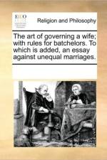 The Art of Governing a Wife; With Rules for Batchelors. to Which Is Added, an Essay Against Unequal Marriages. af See Notes Multiple Contributors
