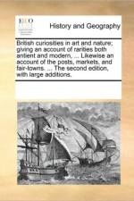 British Curiosities in Art and Nature; Giving an Account of Rarities Both Antient and Modern, ... Likewise an Account of the Posts, Markets, and Fair-Towns. ... the Second Edition, with Large Additions. af See Notes Multiple Contributors