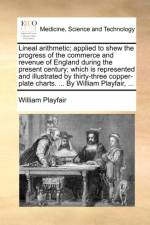 Lineal Arithmetic; Applied to Shew the Progress of the Commerce and Revenue of England During the Present Century; Which Is Represented and Illustrated by Thirty-Three Copper-Plate Charts. ... by William Playfair, ... af William Playfair