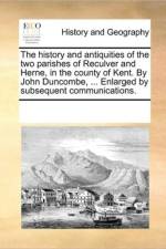 The History and Antiquities of the Two Parishes of Reculver and Herne, in the County of Kent. by John Duncombe, ... Enlarged by Subsequent Communications. af See Notes Multiple Contributors