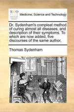 Dr. Sydenham's Compleat Method of Curing Almost All Diseases, and Description of Their Symptoms. to Which Are Now Added, Five Discourses of the Same Author, af Thomas Sydenham