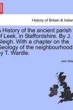 A History of the Ancient Parish of Leek, in Staffordshire. by J. Sleigh. with a Chapter on the Geology of the Neighbourhood, by T. Wardle. af John Sleigh
