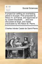 A Project for Settling an Everlasting Peace in Europe. First Proposed by Henry IV. of France, and Approved of by Queen Elizabeth, ... and Now Discussed at Large, and Made Practicable by the Abbot St. Pierre, ... af Charles Irenee Castel De Saint-Pierre