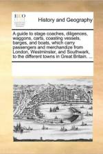 A Guide to Stage Coaches, Diligences, Waggons, Carts, Coasting Vessels, Barges, and Boats, Which Carry Passengers and Merchandize from London, Westminster, and Southwark, to the Different Towns in Great Britain. ... af Multiple Contributors