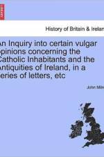 An Inquiry Into Certain Vulgar Opinions Concerning the Catholic Inhabitants and the Antiquities of Ireland, in a Series of Letters, Etc af Professor John Milner