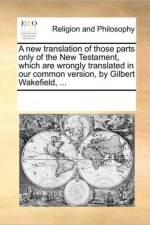 A New Translation of Those Parts Only of the New Testament, Which Are Wrongly Translated in Our Common Version, by Gilbert Wakefield, ... af See Notes Multiple Contributors