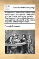 A Comparison Between the French and Italian Musick and Opera's. Translated from the French; With Some Remarks. to Which Is Added a Critical Discourse Upon Opera's in England, and a Means Proposed for Their Improvement.