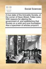 A True State of the Amicable Society, at the Corner of Dean-Street, Fetter-Lane. with Reasons for Altering the Government Of, and Establishing That Society on a Solid and Sure Foundation. Also a Specimen of Articles Propos'd. ... af See Notes Multiple Contributors