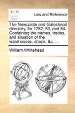 The Newcastle and Gateshead Directory, for 1782, 83, and 84. Containing the Names, Trades, and Situation of the Warehouses, Shops, &C. ... af William Whitehead