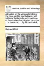 A Treatise on the Various Lengths of the Days, Nights, and Twilights, with Tables of the Latitude and Longtitude of the Most Eminent Towns, Harbours, ... in the World, ... by Richard Mihill, ... af Richard Mihill