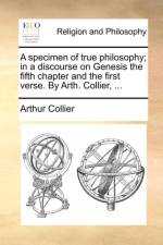 A Specimen of True Philosophy; In a Discourse on Genesis the Fifth Chapter and the First Verse. by Arth. Collier, ...