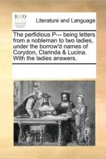 The Perfidious P--- Being Letters from a Nobleman to Two Ladies, Under the Borrow'd Names of Corydon, Clarinda & Lucina. with the Ladies Answers. af Multiple Contributors