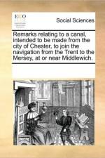 Remarks Relating to a Canal, Intended to Be Made from the City of Chester, to Join the Navigation from the Trent to the Mersey, at or Near Middlewich. af See Notes Multiple Contributors