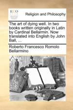 The Art of Dying Well. in Two Books Written Originally in Latin by Cardinal Bellarmin. Now Translated Into English by John Ball, ...