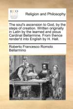 The Soul's Ascension to God, by the Steps of Creation. Written Originally in Latin by the Learned and Pious Cardinal Bellarmine. from Thence Render'd Into English by H. Hall.
