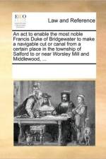 An ACT to Enable the Most Noble Francis Duke of Bridgewater to Make a Navigable Cut or Canal from a Certain Place in the Township of Salford to or Near Worsley Mill and Middlewood, ... af See Notes Multiple Contributors