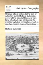 Original Letters Written to the Earl of Arlington by Sir Richard Bulstrode, Envoy at the Court of Brussels from King Charles II, &C. Containing the Most Remarkable Transactions, Both in Court and Camp, During His Ministry, ...
