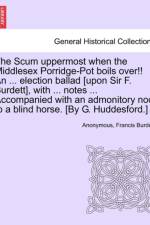 The Scum Uppermost When the Middlesex Porridge-Pot Boils Over!! an ... Election Ballad [upon Sir F. Burdett], with ... Notes ... Accompanied with an Admonitory Nod to a Blind Horse. [by G. Huddesford.] af Anonymous