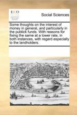 Some Thoughts on the Interest of Money in General, and Particularly in the Publick Funds. with Reasons for Fixing the Same at a Lower Rate, in Both Instances, with Regard Especially to the Landholders. af See Notes Multiple Contributors