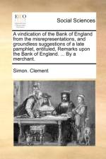 A vindication of the Bank of England from the misrepresentations, and groundless suggestions of a late pamphlet, entituled, Remarks upon the Bank of E af Simon. Clement
