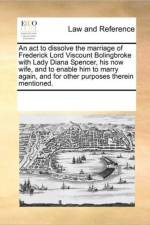 An ACT to Dissolve the Marriage of Frederick Lord Viscount Bolingbroke with Lady Diana Spencer, His Now Wife, and to Enable Him to Marry Again, and for Other Purposes Therein Mentioned. af See Notes Multiple Contributors