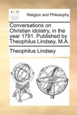 Conversations on Christian Idolatry, in the Year 1791. Published by Theophilus Lindsey, M.A. af Theophilus Lindsey