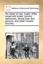 An Essay on Tea, Sugar, White Bread and Butter, Country Alehouses, Strong Beer and Geneva, and Other Modern Luxuries. af See Notes Multiple Contributors