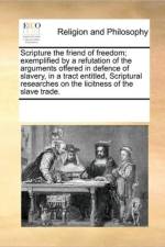 Scripture the Friend of Freedom; Exemplified by a Refutation of the Arguments Offered in Defence of Slavery, in a Tract Entitled, Scriptural Researches on the Licitness of the Slave Trade. af Multiple Contributors