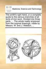 The Smith's Right Hand, or a Complete Guide to the Various Branches of All Sorts of Iron Work. Divided Into Three Parts. ... the Whole Neatly Engraved from the Original Drawings, Made by Messrs. W. and J. Welldon, ... af See Notes Multiple Contributors