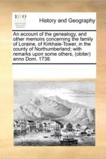 An Account of the Genealogy, and Other Memoirs Concerning the Family of Loraine, of Kirkhale-Tower, in the County of Northumberland; With Remarks Upon Some Others, (Obiter) Anno Dom. 1738. af Multiple Contributors