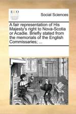A Fair Representation of His Majesty's Right to Nova-Scotia or Acadie. Briefly Stated from the Memorials of the English Commissaries; ... af Multiple Contributors