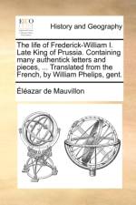The Life of Frederick-William I. Late King of Prussia. Containing Many Authentick Letters and Pieces, ... Translated from the French, by William Phelips, Gent. af Lazar De Mauvillon