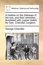 A Treatise on the Diseases of the Eye, and Their Remedies; ... Illustrated with Copper Plates. by Geo. Chandler, Surgeon.