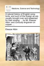 A Natural History of English Song-Birds, and Such of the Foreign as Are Usually Brought Over and Esteemed for Their Singing. ... by Mr. Eleazar Albin