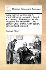 Every Man His Own Brewer. a Practical Treatise, Explaining the Art and Mystery of Brewing Porter, Ale, Twopenny, and Table-Beer; ... by Samuel Child, Brewer. Sixth Edition, Corrected and Enlarged. af Samuel Child
