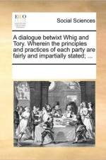 A Dialogue Betwixt Whig and Tory. Wherein the Principles and Practices of Each Party Are Fairly and Impartially Stated; ... af Multiple Contributors