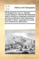 Old England for Ever, Or, Spanish Cruelty Display'd; Wherein the Spaniards Right to America Is Impartially Examined and Found Defective; Their Pretensions Founded in Blood, Supported by Cruelty, and Continued by Oppression. ... af Multiple Contributors