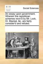 An Essay Upon Government. Wherein the Republican Schemes Reviv'd by Mr. Lock, Dr. Blackal, &C. Are Fairly Consider'd and Refuted. af Multiple Contributors