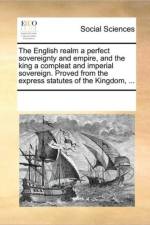 The English Realm a Perfect Sovereignty and Empire, and the King a Compleat and Imperial Sovereign. Proved from the Express Statutes of the Kingdom, ... af Multiple Contributors