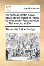 An Account of the Slave Trade on the Coast of Africa, by Alexander Falconbridge, ... the Second Edition.