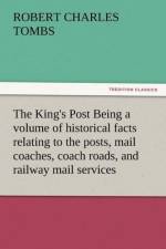 The King's Post Being a Volume of Historical Facts Relating to the Posts, Mail Coaches, Coach Roads, and Railway Mail Services of and Connected with T af Robert Charles Tombs